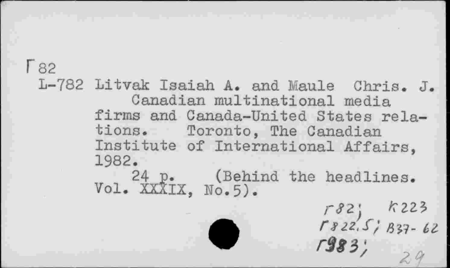 ﻿r 82
L-782 Litvak Isaiah A. and Maule Chris. J. Canadian multinational media firms and Canada-United States relations. Toronto, The Canadian Institute of International Affairs, 1982.
24 p. (Behind the headlines. Vol. XXXIX, No.5).

r3f3)